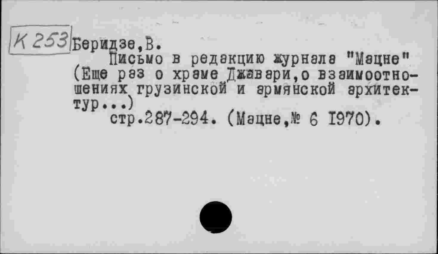 ﻿Л 253 Беридзе,В.
Письмо в редакцию журнала ’’Мацне” (Еще раз о хрэме Джавари,о взаимоотношениях грузинской и армянской архитектур ...)
стр.287-294. (Мацне,№ 8 1970).